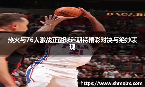 必一运动热火与76人激战正酣球迷期待精彩对决与绝妙表现